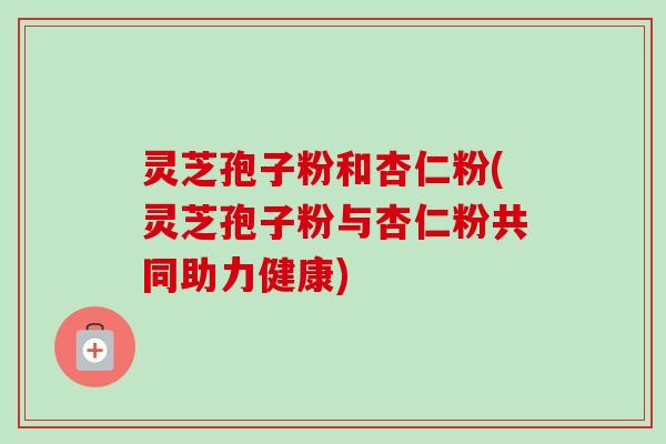灵芝孢子粉和杏仁粉(灵芝孢子粉与杏仁粉共同助力健康)