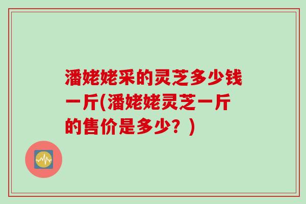 潘姥姥采的灵芝多少钱一斤(潘姥姥灵芝一斤的售价是多少？)