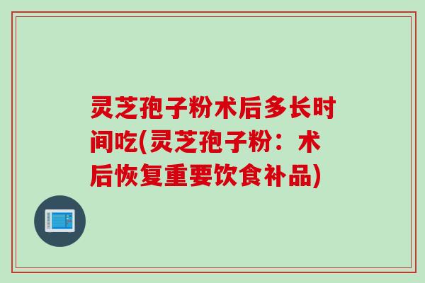 灵芝孢子粉术后多长时间吃(灵芝孢子粉：术后恢复重要饮食补品)