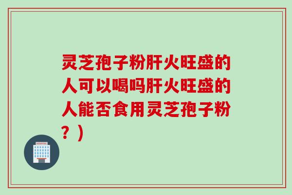 灵芝孢子粉肝火旺盛的人可以喝吗肝火旺盛的人能否食用灵芝孢子粉？)