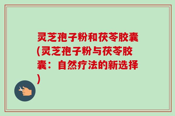 灵芝孢子粉和茯苓胶囊(灵芝孢子粉与茯苓胶囊：自然疗法的新选择)