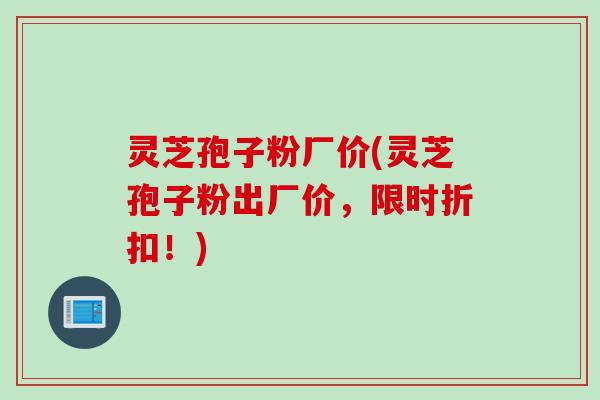 灵芝孢子粉厂价(灵芝孢子粉出厂价，限时折扣！)