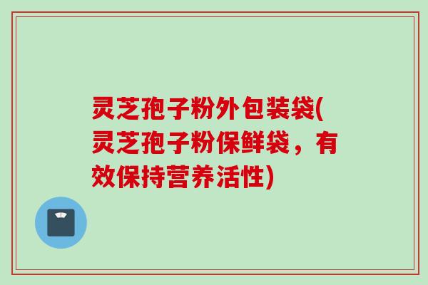 灵芝孢子粉外包装袋(灵芝孢子粉保鲜袋，有效保持营养活性)