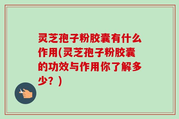 灵芝孢子粉胶囊有什么作用(灵芝孢子粉胶囊的功效与作用你了解多少？)