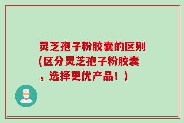 灵芝孢子粉胶囊的区别(区分灵芝孢子粉胶囊，选择更优产品！)