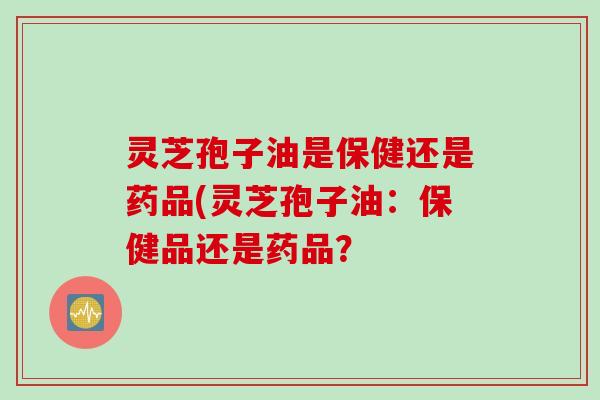 灵芝孢子油是保健还是药品(灵芝孢子油：保健品还是药品？