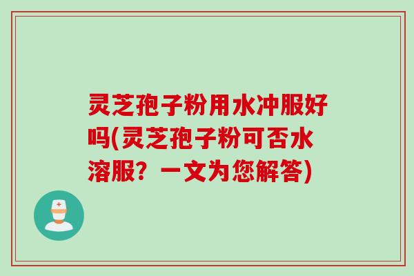 灵芝孢子粉用水冲服好吗(灵芝孢子粉可否水溶服？一文为您解答)