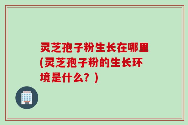 灵芝孢子粉生长在哪里(灵芝孢子粉的生长环境是什么？)