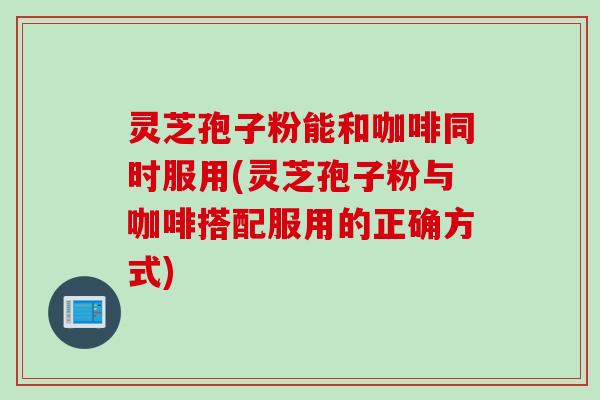 灵芝孢子粉能和咖啡同时服用(灵芝孢子粉与咖啡搭配服用的正确方式)