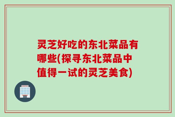灵芝好吃的东北菜品有哪些(探寻东北菜品中值得一试的灵芝美食)