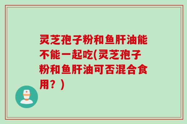 灵芝孢子粉和鱼肝油能不能一起吃(灵芝孢子粉和鱼肝油可否混合食用？)