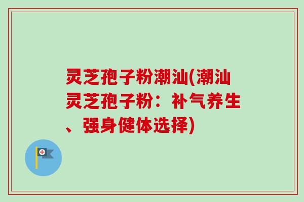 灵芝孢子粉潮汕(潮汕灵芝孢子粉:养生、强身健体选择) 灵芝孢子粉潮汕(潮汕灵芝孢子粉:养生、强身健体选择)