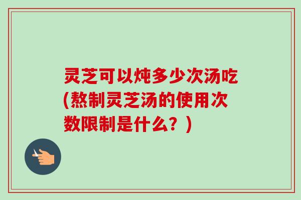 灵芝可以炖多少次汤吃(熬制灵芝汤的使用次数限制是什么？)