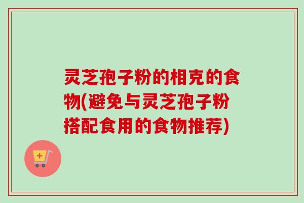 灵芝孢子粉的相克的食物(避免与灵芝孢子粉搭配食用的食物推荐)