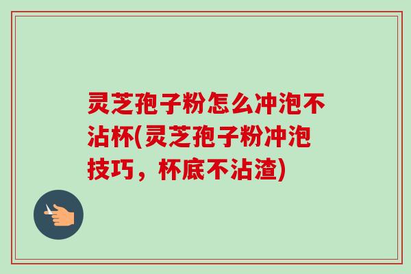 灵芝孢子粉怎么冲泡不沾杯(灵芝孢子粉冲泡技巧，杯底不沾渣)