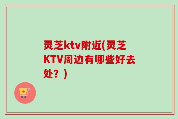 灵芝ktv附近(灵芝KTV周边有哪些好去处？)