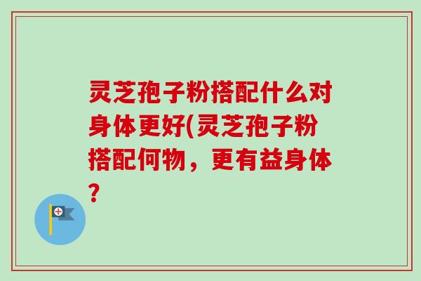 灵芝孢子粉搭配什么对身体更好(灵芝孢子粉搭配何物，更有益身体？
