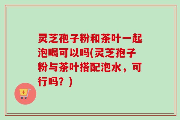 灵芝孢子粉和茶叶一起泡喝可以吗(灵芝孢子粉与茶叶搭配泡水，可行吗？)