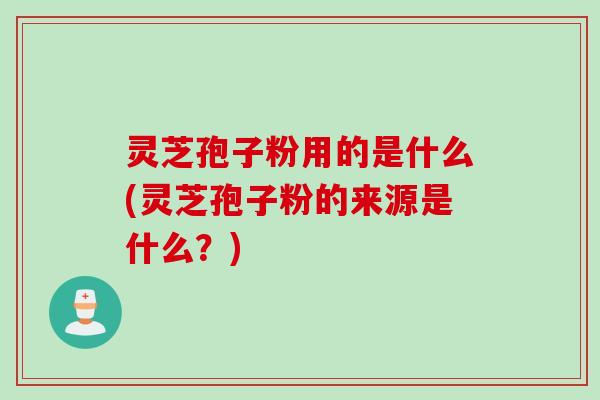 灵芝孢子粉用的是什么(灵芝孢子粉的来源是什么？)
