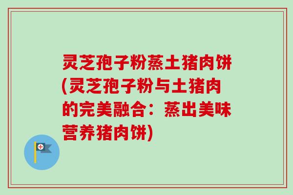 灵芝孢子粉蒸土猪肉饼(灵芝孢子粉与土猪肉的完美融合:蒸出美味营养猪肉饼) 灵芝孢子粉蒸土猪肉饼(灵芝孢子粉与土猪肉的完美融合:蒸出美味营养猪肉饼)