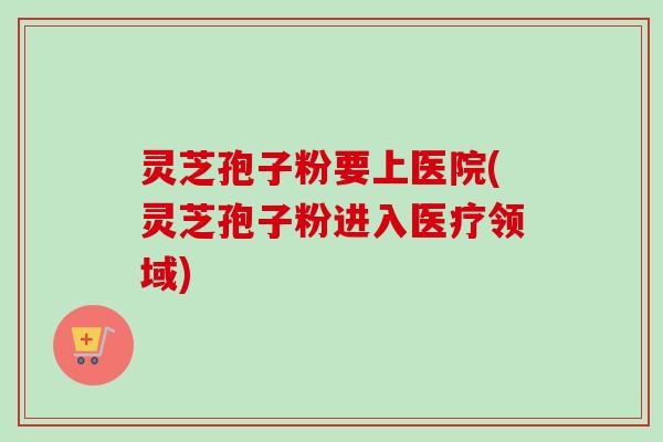 灵芝孢子粉要上医院(灵芝孢子粉进入医疗领域)