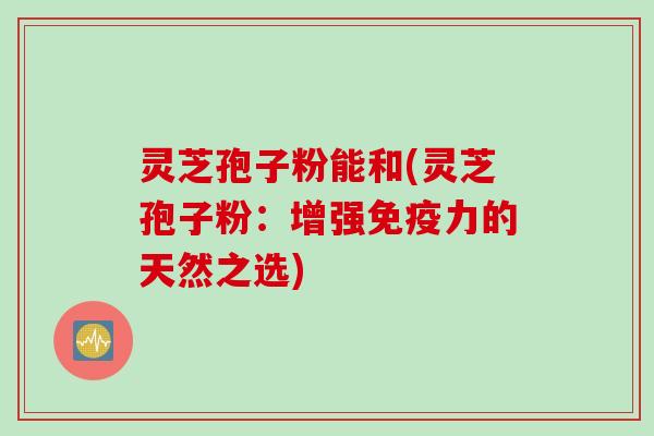 灵芝孢子粉能和(灵芝孢子粉：增强免疫力的天然之选)