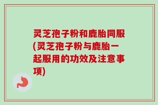 灵芝孢子粉和鹿胎同服(灵芝孢子粉与鹿胎一起服用的功效及注意事项)