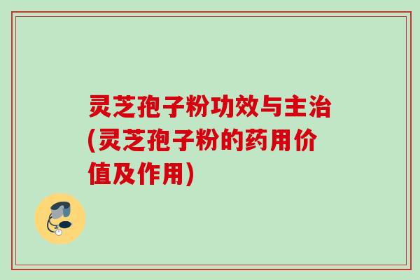 灵芝孢子粉功效与主治(灵芝孢子粉的药用价值及作用)