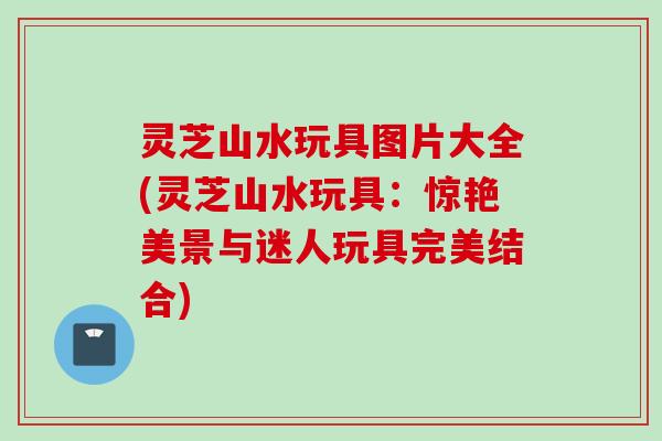 灵芝山水玩具图片大全(灵芝山水玩具：惊艳美景与迷人玩具完美结合)