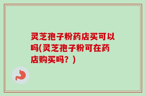 灵芝孢子粉药店买可以吗(灵芝孢子粉可在药店购买吗?) 灵芝孢子粉药店买可以吗(灵芝孢子粉可在药店购买吗?)