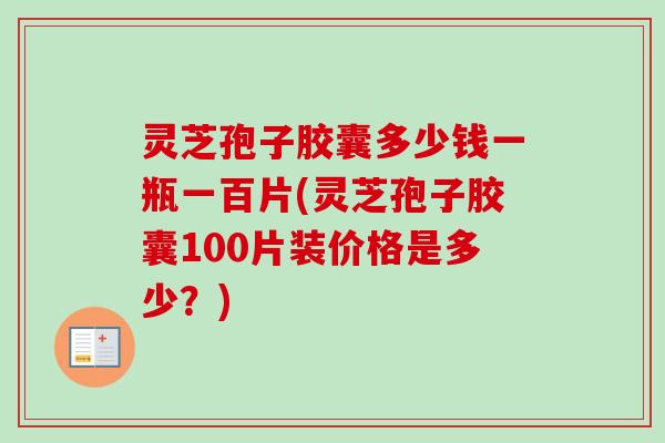 灵芝孢子胶囊多少钱一瓶一百片(灵芝孢子胶囊100片装价格是多少?) 灵芝孢子胶囊多少钱一瓶一百片(灵芝孢子胶囊100片装价格是多少?)