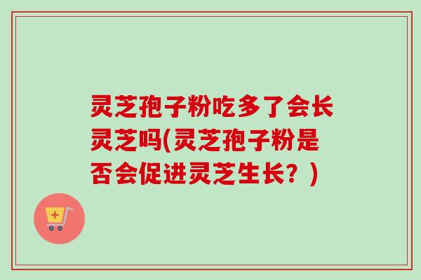 灵芝孢子粉吃多了会长灵芝吗(灵芝孢子粉是否会促进灵芝生长?) 灵芝孢子粉吃多了会长灵芝吗(灵芝孢子粉是否会促进灵芝生长?)