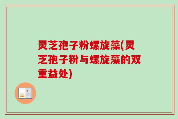 灵芝孢子粉螺旋藻(灵芝孢子粉与螺旋藻的双重益处)