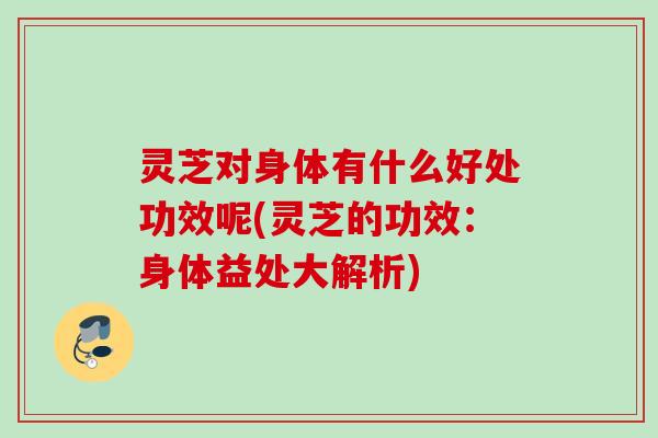 灵芝对身体有什么好处功效呢(灵芝的功效：身体益处大解析)