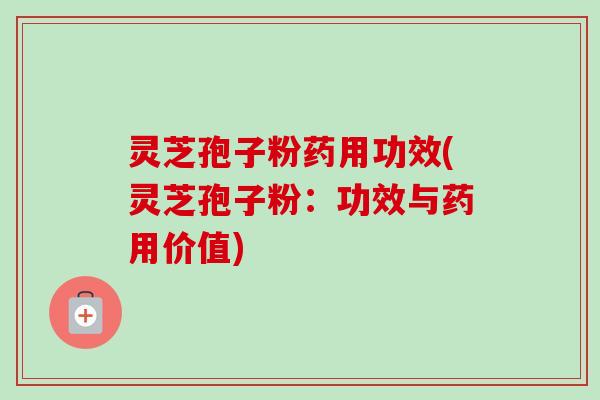 灵芝孢子粉药用功效(灵芝孢子粉：功效与药用价值)
