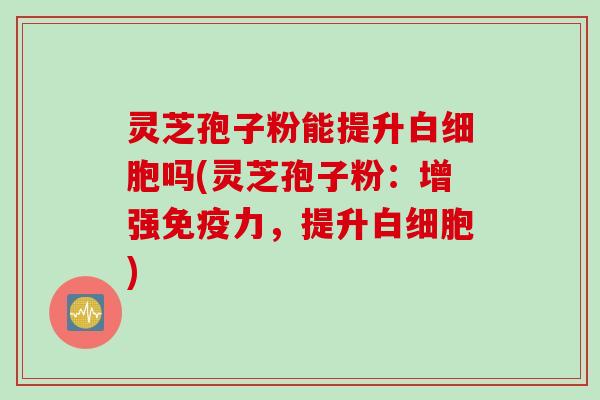 灵芝孢子粉能提升白细胞吗(灵芝孢子粉：增强免疫力，提升白细胞)