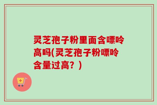灵芝孢子粉里面含嘌呤高吗(灵芝孢子粉嘌呤含量过高？)