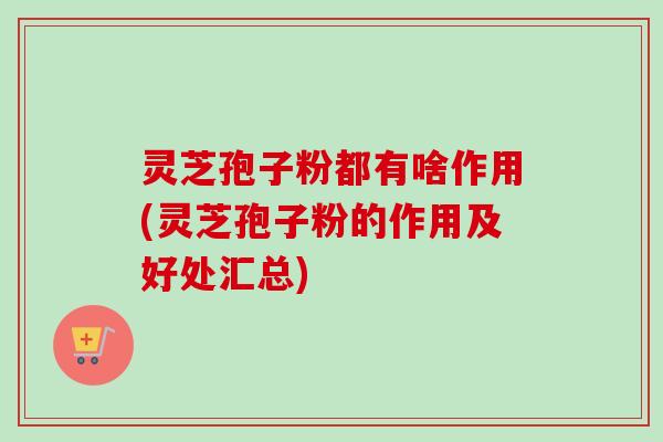 灵芝孢子粉都有啥作用(灵芝孢子粉的作用及好处汇总)