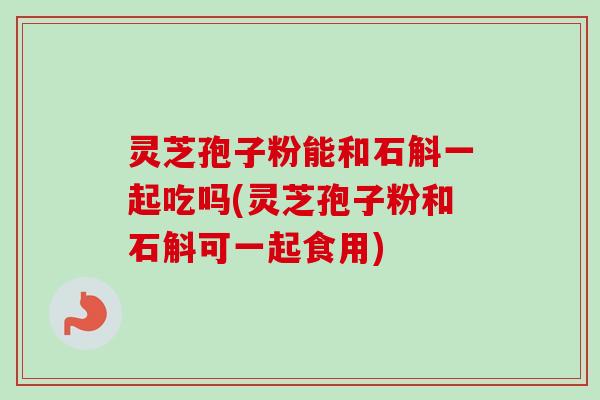 灵芝孢子粉能和石斛一起吃吗(灵芝孢子粉和石斛可一起食用)