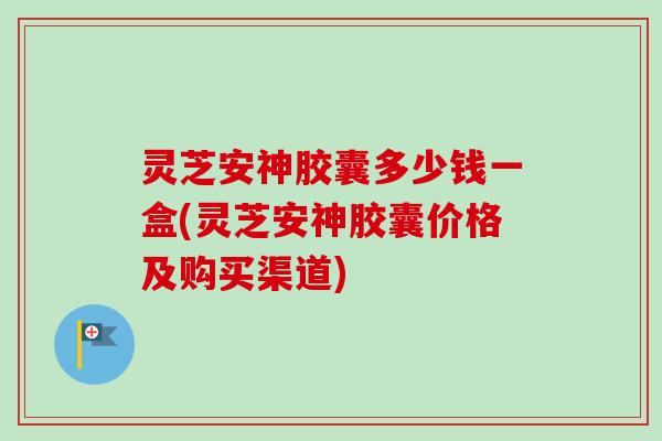 灵芝安神胶囊多少钱一盒(灵芝安神胶囊价格及购买渠道)