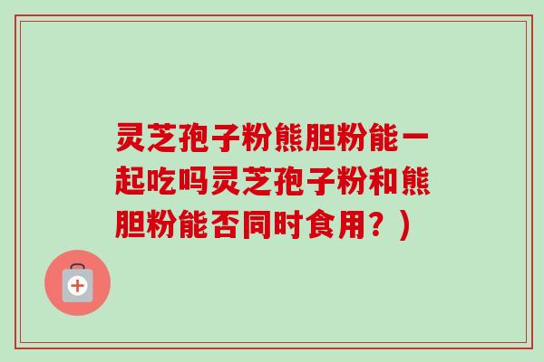 灵芝孢子粉熊胆粉能一起吃吗灵芝孢子粉和熊胆粉能否同时食用？)