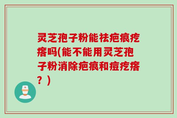 灵芝孢子粉能祛疤痕疙瘩吗(能不能用灵芝孢子粉消除疤痕和痘疙瘩？)