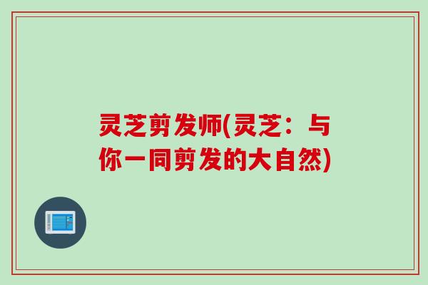 灵芝剪发师(灵芝：与你一同剪发的大自然)