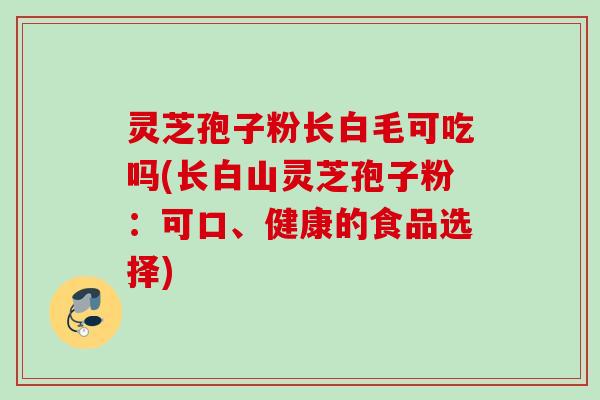 灵芝孢子粉长白毛可吃吗(长白山灵芝孢子粉：可口、健康的食品选择)