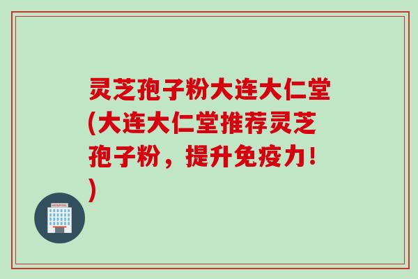 灵芝孢子粉大连大仁堂(大连大仁堂推荐灵芝孢子粉，提升免疫力！)