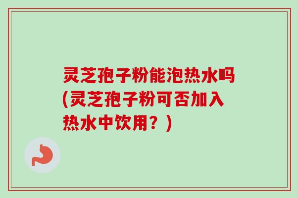 灵芝孢子粉能泡热水吗(灵芝孢子粉可否加入热水中饮用？)