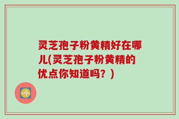 灵芝孢子粉黄精好在哪儿(灵芝孢子粉黄精的优点你知道吗？)