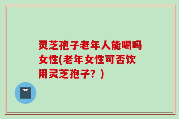 灵芝孢子老年人能喝吗女性(老年女性可否饮用灵芝孢子？)