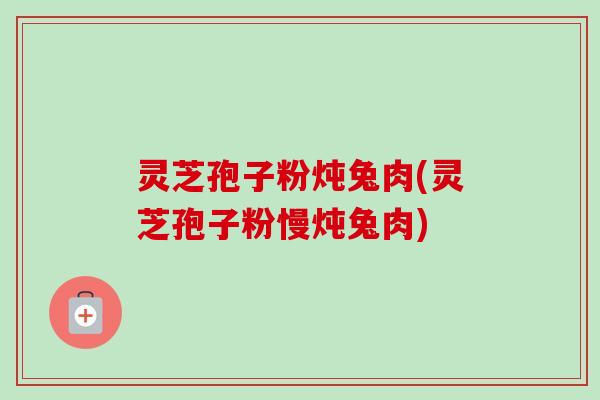 灵芝孢子粉炖兔肉(灵芝孢子粉慢炖兔肉) 灵芝孢子粉炖兔肉(灵芝孢子粉慢炖兔肉)