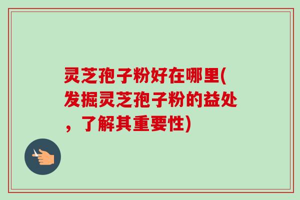 灵芝孢子粉好在哪里(发掘灵芝孢子粉的益处，了解其重要性)